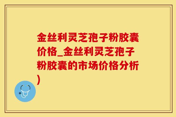 金丝利灵芝孢子粉胶囊价格_金丝利灵芝孢子粉胶囊的市场价格分析)