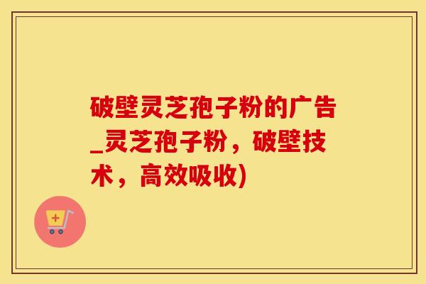 破壁灵芝孢子粉的广告_灵芝孢子粉，破壁技术，高效吸收)