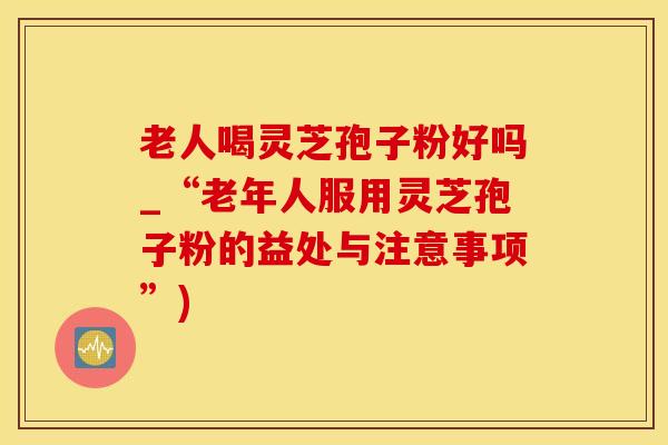老人喝灵芝孢子粉好吗_“老年人服用灵芝孢子粉的益处与注意事项”)