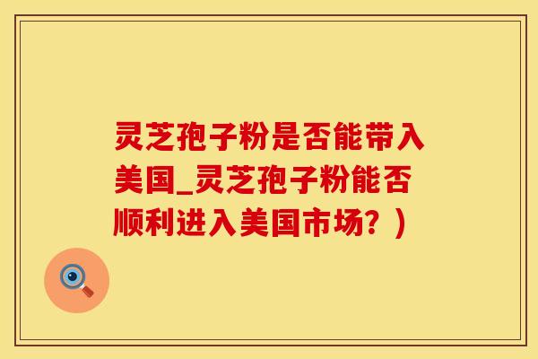 灵芝孢子粉是否能带入美国_灵芝孢子粉能否顺利进入美国市场？)