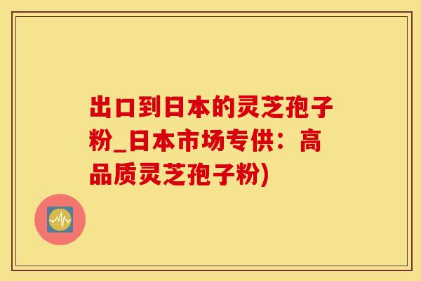 出口到日本的灵芝孢子粉_日本市场专供：高品质灵芝孢子粉)