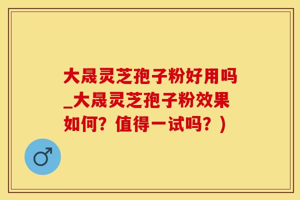 大晟灵芝孢子粉好用吗_大晟灵芝孢子粉效果如何？值得一试吗？)