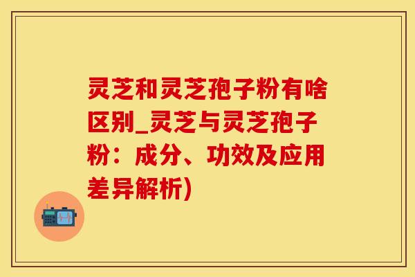 灵芝和灵芝孢子粉有啥区别_灵芝与灵芝孢子粉：成分、功效及应用差异解析)