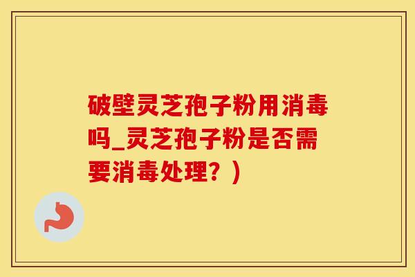 破壁灵芝孢子粉用消毒吗_灵芝孢子粉是否需要消毒处理？)