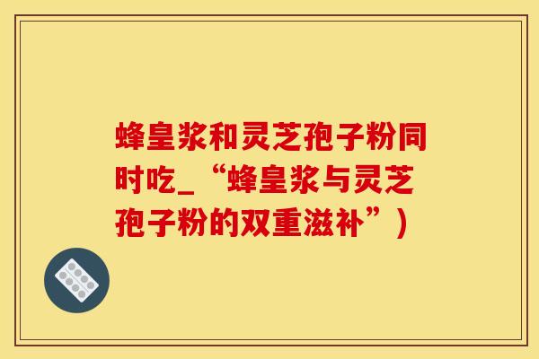蜂皇浆和灵芝孢子粉同时吃_“蜂皇浆与灵芝孢子粉的双重滋补”)