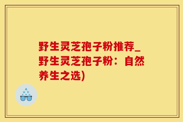 野生灵芝孢子粉推荐_野生灵芝孢子粉：自然养生之选)