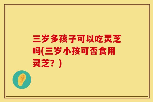 三岁多孩子可以吃灵芝吗(三岁小孩可否食用灵芝？)