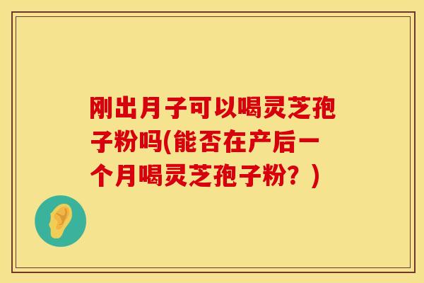 刚出月子可以喝灵芝孢子粉吗(能否在产后一个月喝灵芝孢子粉？)