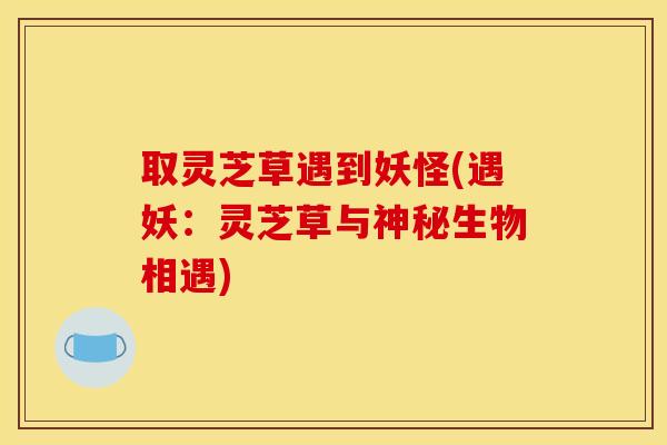 取灵芝草遇到妖怪(遇妖：灵芝草与神秘生物相遇)