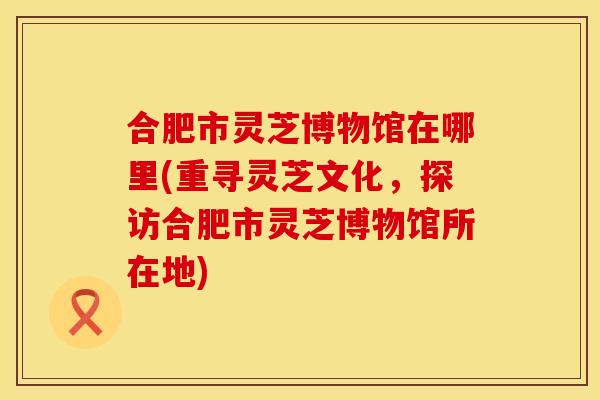 合肥市灵芝博物馆在哪里(重寻灵芝文化，探访合肥市灵芝博物馆所在地)