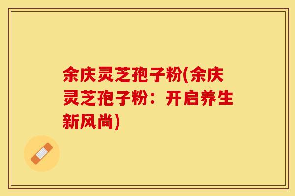 余庆灵芝孢子粉(余庆灵芝孢子粉：开启养生新风尚)
