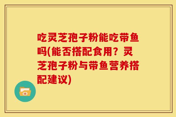吃灵芝孢子粉能吃带鱼吗(能否搭配食用？灵芝孢子粉与带鱼营养搭配建议)