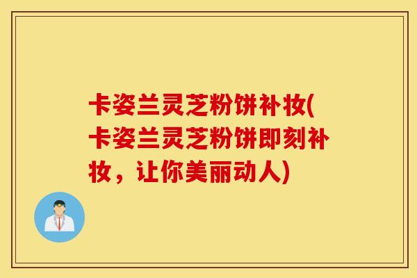 卡姿兰灵芝粉饼补妆(卡姿兰灵芝粉饼即刻补妆，让你美丽动人)