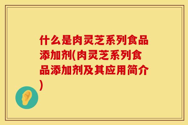什么是肉灵芝系列食品添加剂(肉灵芝系列食品添加剂及其应用简介)