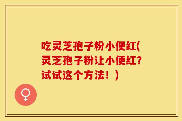 吃灵芝孢子粉小便红(灵芝孢子粉让小便红？试试这个方法！)