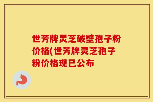 世芳牌灵芝破壁孢子粉价格(世芳牌灵芝孢子粉价格现已公布