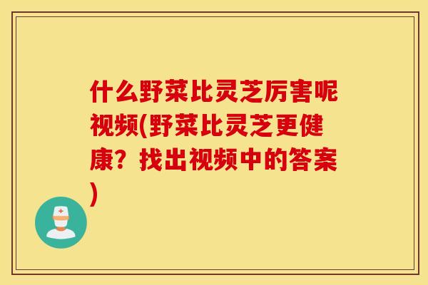 什么野菜比灵芝厉害呢视频(野菜比灵芝更健康？找出视频中的答案)