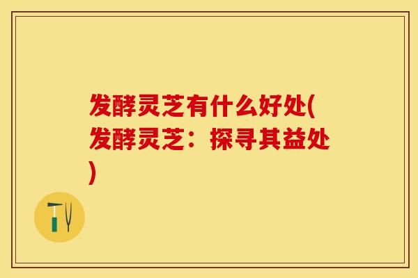发酵灵芝有什么好处(发酵灵芝：探寻其益处)