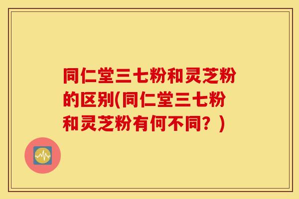 同仁堂三七粉和灵芝粉的区别(同仁堂三七粉和灵芝粉有何不同?) 同仁堂三七粉和灵芝粉的区别(同仁堂三七粉和灵芝粉有何不同?)
