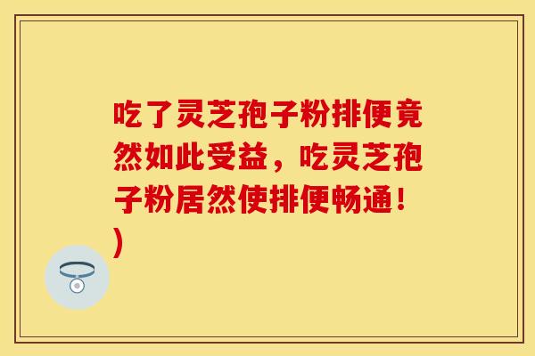 吃了灵芝孢子粉排便竟然如此受益，吃灵芝孢子粉居然使排便畅通！)