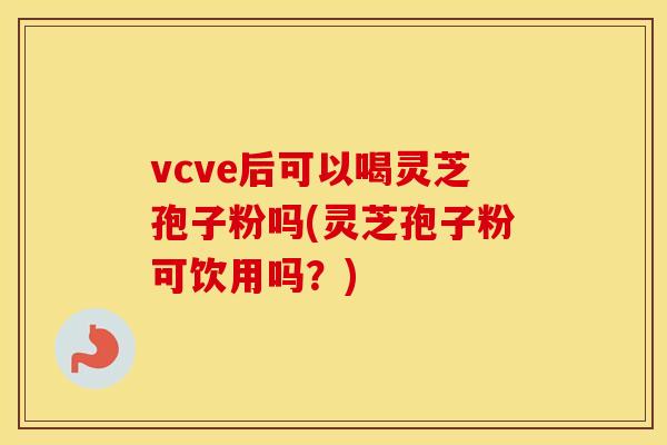 vcve后可以喝灵芝孢子粉吗(灵芝孢子粉可饮用吗？)