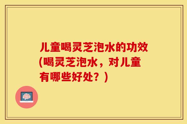 儿童喝灵芝泡水的功效(喝灵芝泡水,对儿童有哪些好处?) 儿童喝灵芝泡水的功效(喝灵芝泡水,对儿童有哪些好处?)
