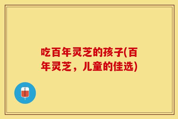 吃百年灵芝的孩子(百年灵芝，儿童的佳选)