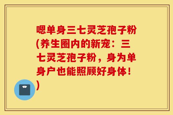 嗯单身三七灵芝孢子粉(养生圈内的新宠：三七灵芝孢子粉，身为单身户也能照顾好身体！)
