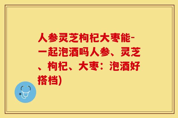 人参灵芝枸杞大枣能-一起泡酒吗人参、灵芝、枸杞、大枣：泡酒好搭档)