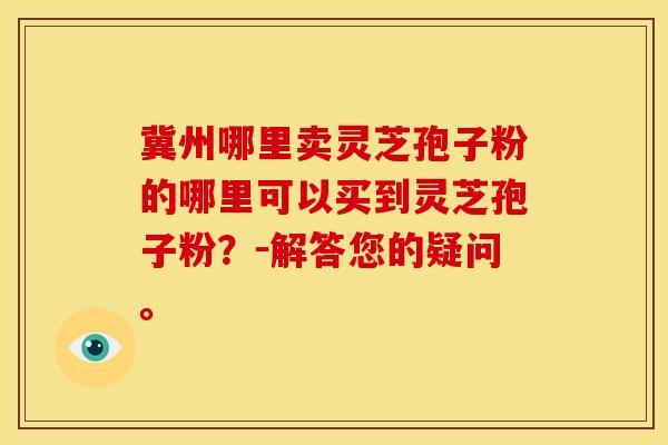 冀州哪里卖灵芝孢子粉的哪里可以买到灵芝孢子粉？－解答您的疑问。