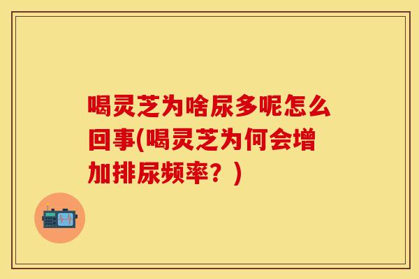 喝灵芝为啥尿多呢怎么回事(喝灵芝为何会增加排尿频率？)