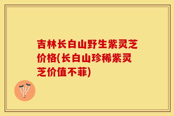 吉林长白山野生紫灵芝价格(长白山珍稀紫灵芝价值不菲)