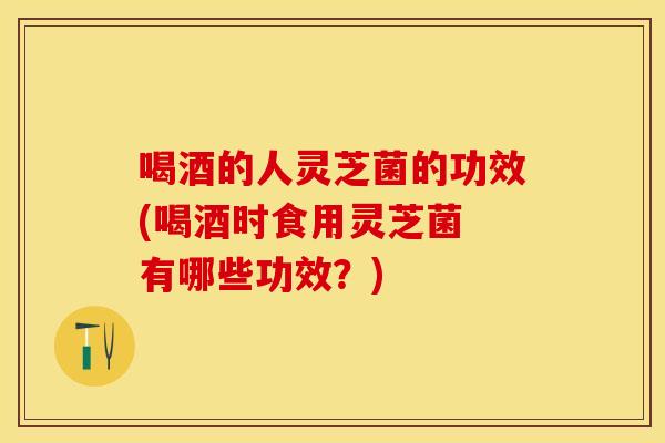 喝酒的人灵芝菌的功效(喝酒时食用灵芝菌 有哪些功效？)