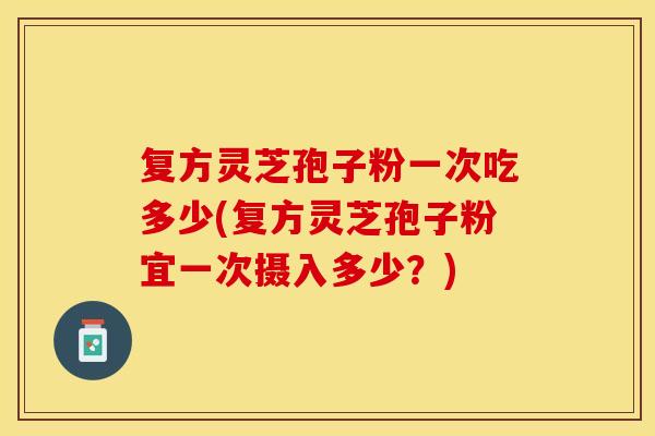 复方灵芝孢子粉一次吃多少(复方灵芝孢子粉宜一次摄入多少？)