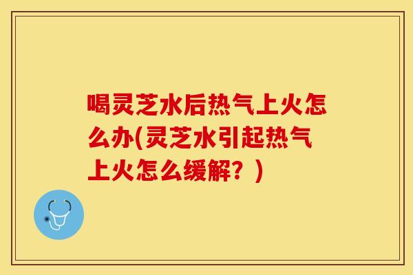 喝灵芝水后热气上火怎么办(灵芝水引起热气上火怎么缓解？)