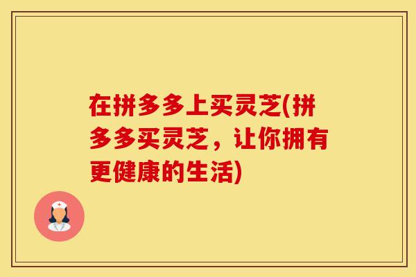 在拼多多上买灵芝(拼多多买灵芝，让你拥有更健康的生活)