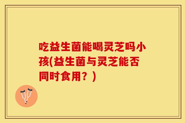 吃益生菌能喝灵芝吗小孩(益生菌与灵芝能否同时食用？)