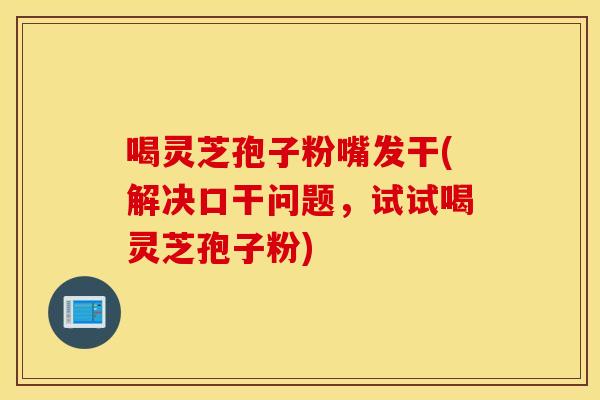 喝灵芝孢子粉嘴发干(解决口干问题，试试喝灵芝孢子粉)