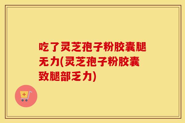 吃了灵芝孢子粉胶囊腿无力(灵芝孢子粉胶囊致腿部乏力)