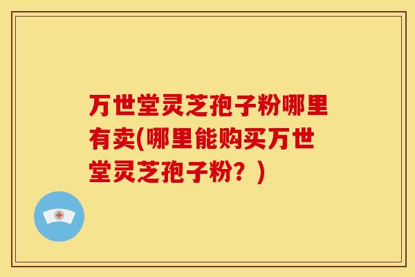 万世堂灵芝孢子粉哪里有卖(哪里能购买万世堂灵芝孢子粉？)
