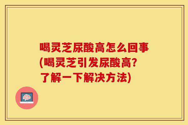 喝灵芝尿酸高怎么回事(喝灵芝引发尿酸高？了解一下解决方法)