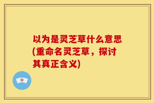 以为是灵芝草什么意思(重命名灵芝草，探讨其真正含义)