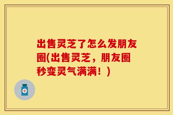 出售灵芝了怎么发朋友圈(出售灵芝,朋友圈秒变灵气满满!) 出售灵芝了怎么发朋友圈(出售灵芝,朋友圈秒变灵气满满!)