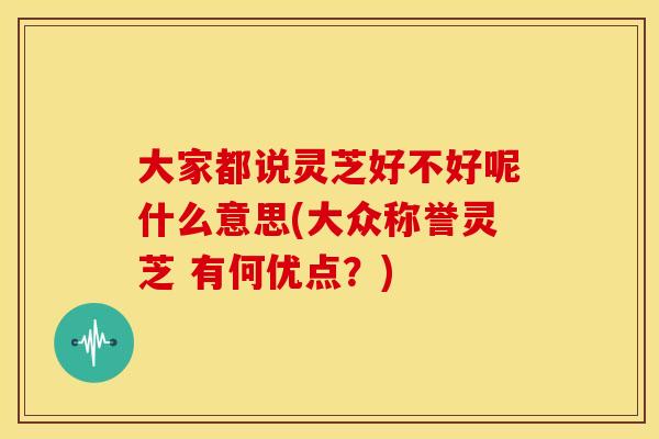 大家都说灵芝好不好呢什么意思(大众称誉灵芝 有何优点?) 大家都说灵芝好不好呢什么意思(大众称誉灵芝 有何优点?)