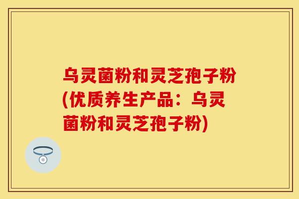 乌灵菌粉和灵芝孢子粉(优质养生产品：乌灵菌粉和灵芝孢子粉)