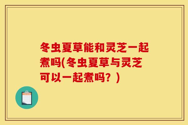 冬虫夏草能和灵芝一起煮吗(冬虫夏草与灵芝可以一起煮吗？)