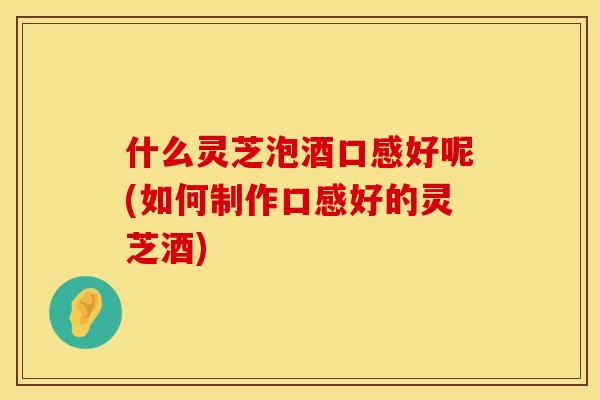 什么灵芝泡酒口感好呢(如何制作口感好的灵芝酒)