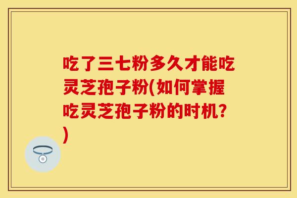 吃了三七粉多久才能吃灵芝孢子粉(如何掌握吃灵芝孢子粉的时机？)