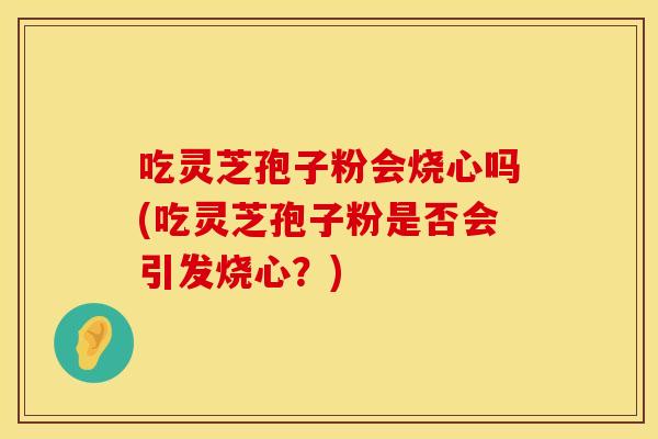 吃灵芝孢子粉会烧心吗(吃灵芝孢子粉是否会引发烧心？)