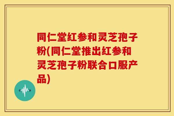 同仁堂红参和灵芝孢子粉(同仁堂推出红参和灵芝孢子粉联合口服产品)